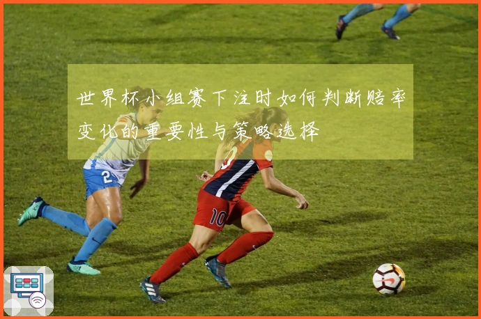 世界杯小组赛下注时如何判断赔率变化的重要性与策略选择